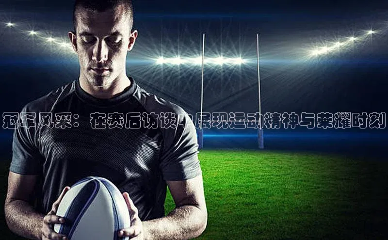 冠军风采：在赛后访谈中展现运动精神与荣耀时刻
